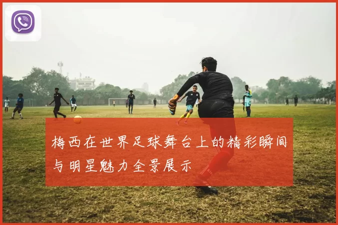 梅西在世界足球舞台上的精彩瞬间与明星魅力全景展示