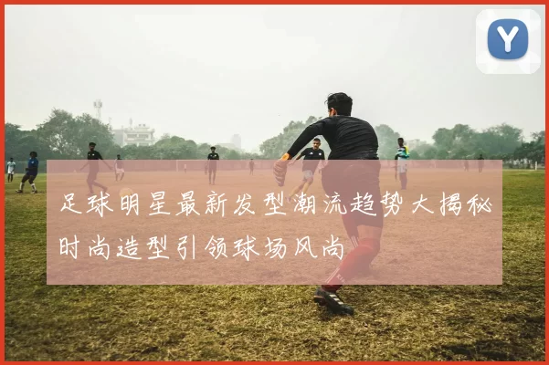 足球明星最新发型潮流趋势大揭秘时尚造型引领球场风尚