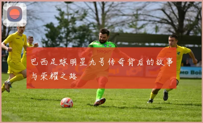 巴西足球明星九号传奇背后的故事与荣耀之路