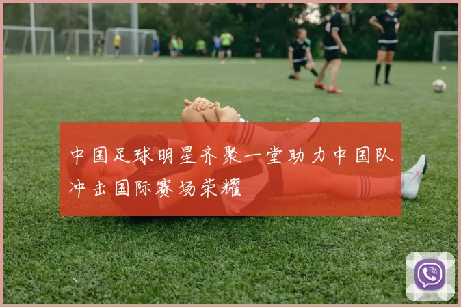中国足球明星齐聚一堂助力中国队冲击国际赛场荣耀