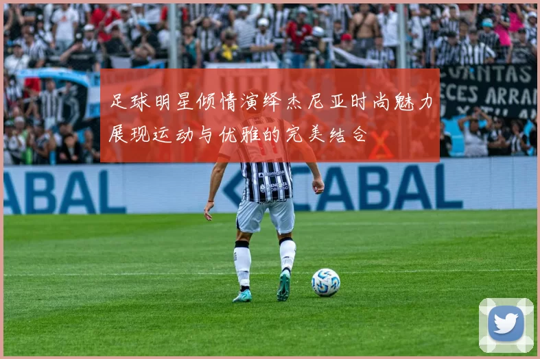 足球明星倾情演绎杰尼亚时尚魅力展现运动与优雅的完美结合