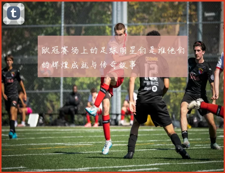 欧冠赛场上的足球明星们是谁他们的辉煌成就与传奇故事