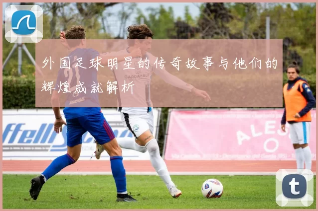 外国足球明星的传奇故事与他们的辉煌成就解析