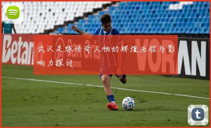武汉足球传奇人物的辉煌历程与影响力探讨
