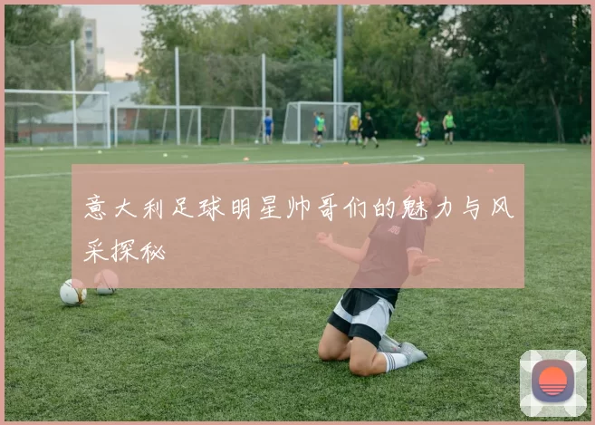 意大利足球明星帅哥们的魅力与风采探秘
