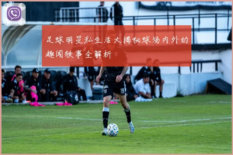 足球明星私生活大揭秘球场内外的趣闻轶事全解析