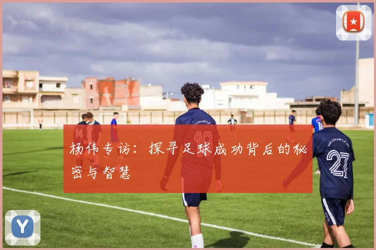 杨伟专访：探寻足球成功背后的秘密与智慧
