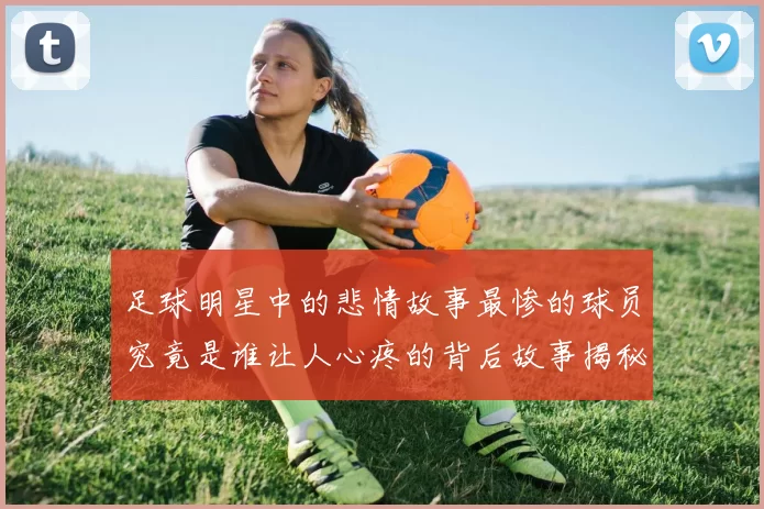 足球明星中的悲情故事最惨的球员究竟是谁让人心疼的背后故事揭秘