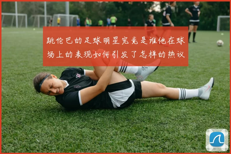 跳伦巴的足球明星究竟是谁他在球场上的表现如何引发了怎样的热议