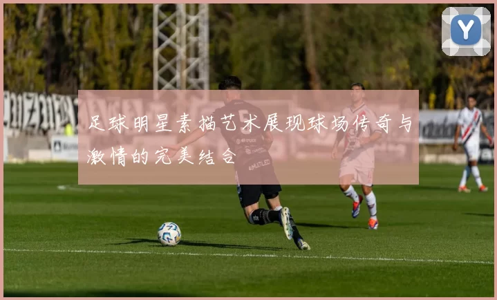 足球明星素描艺术展现球场传奇与激情的完美结合