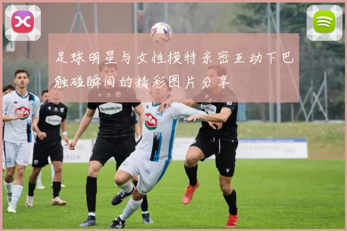 足球明星与女性模特亲密互动下巴触碰瞬间的精彩图片分享