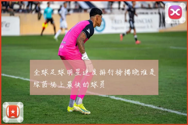 全球足球明星速度排行榜揭晓谁是绿茵场上最快的球员