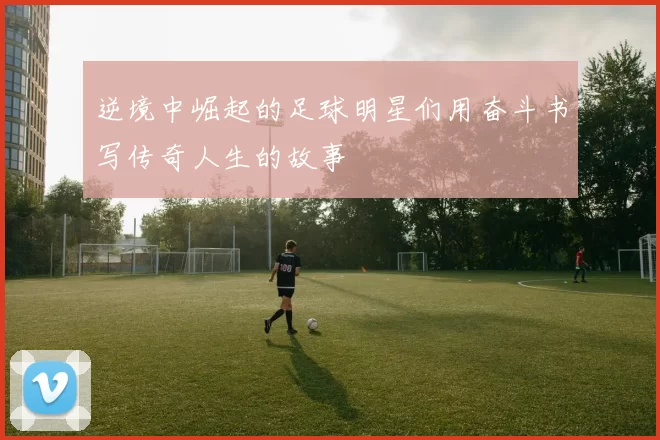 逆境中崛起的足球明星们用奋斗书写传奇人生的故事