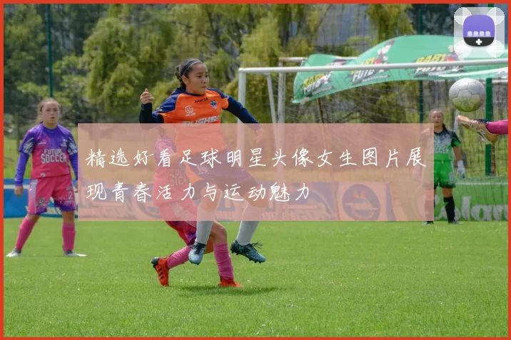 精选好看足球明星头像女生图片展现青春活力与运动魅力