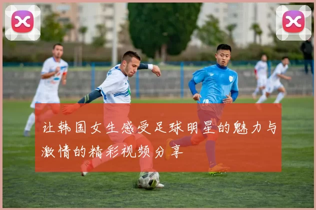 让韩国女生感受足球明星的魅力与激情的精彩视频分享