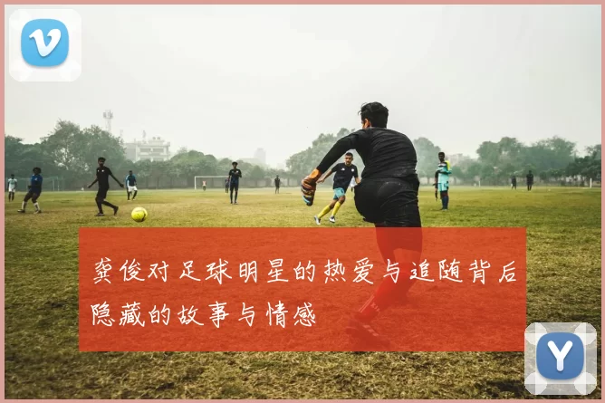 龚俊对足球明星的热爱与追随背后隐藏的故事与情感