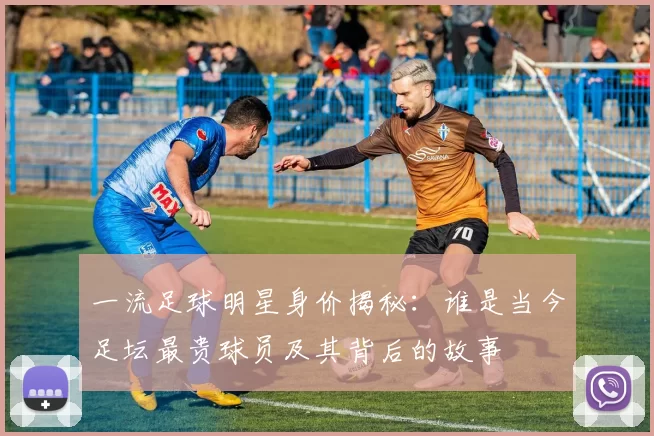 一流足球明星身价揭秘：谁是当今足坛最贵球员及其背后的故事
