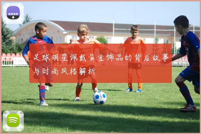 足球明星佩戴黄金饰品的背后故事与时尚风格解析