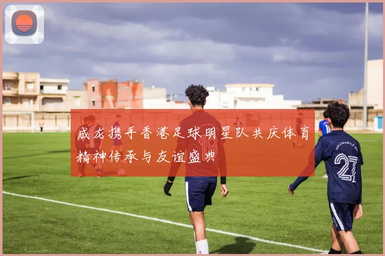 成龙携手香港足球明星队共庆体育精神传承与友谊盛典