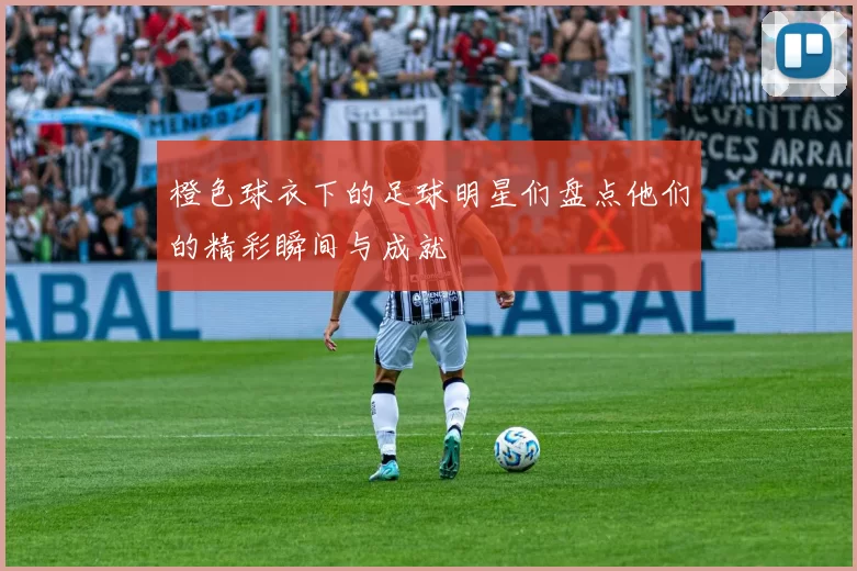 橙色球衣下的足球明星们盘点他们的精彩瞬间与成就