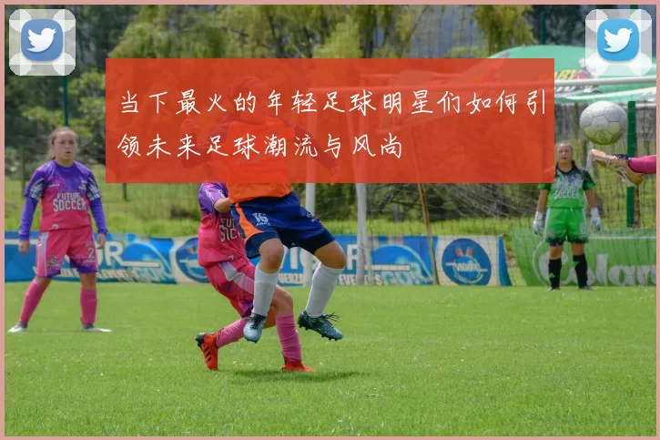 当下最火的年轻足球明星们如何引领未来足球潮流与风尚