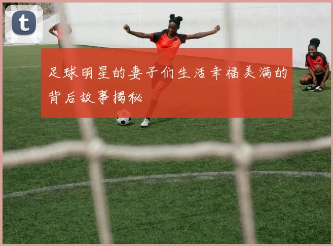 足球明星的妻子们生活幸福美满的背后故事揭秘