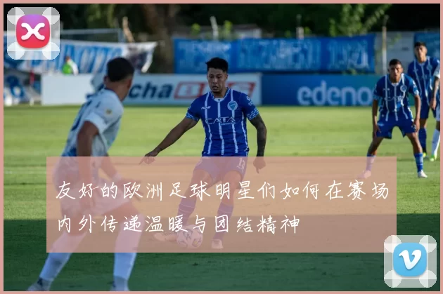 友好的欧洲足球明星们如何在赛场内外传递温暖与团结精神
