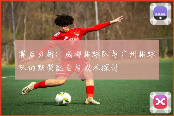 赛后分析：成都排球队与广州排球队的默契配合与战术探讨