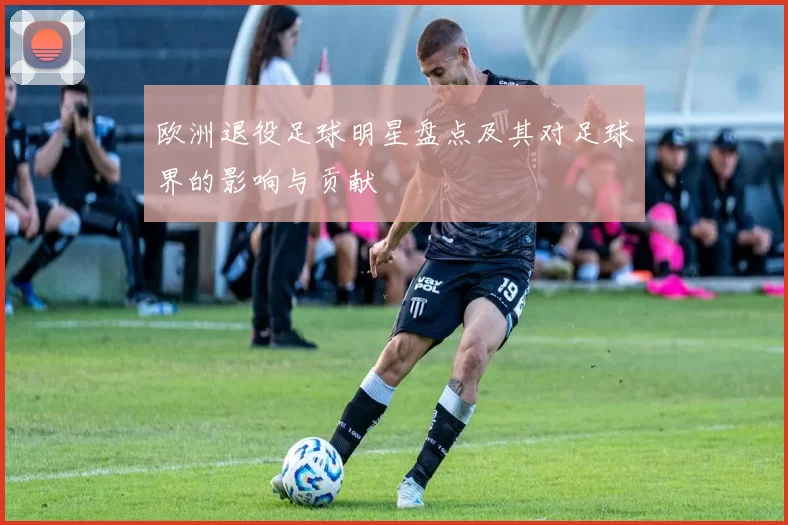 欧洲退役足球明星盘点及其对足球界的影响与贡献
