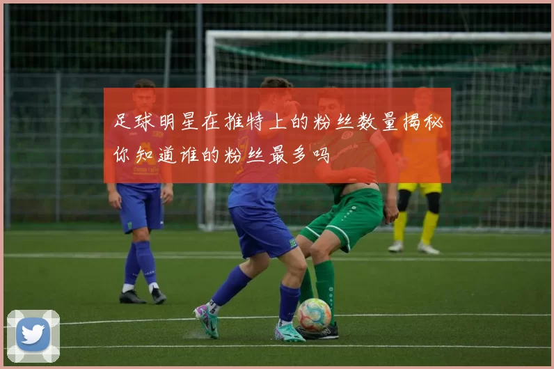 足球明星在推特上的粉丝数量揭秘你知道谁的粉丝最多吗