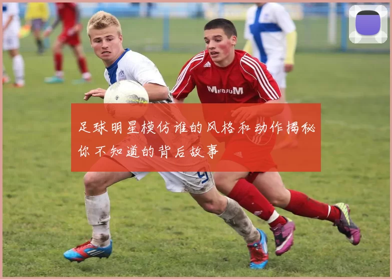 足球明星模仿谁的风格和动作揭秘你不知道的背后故事