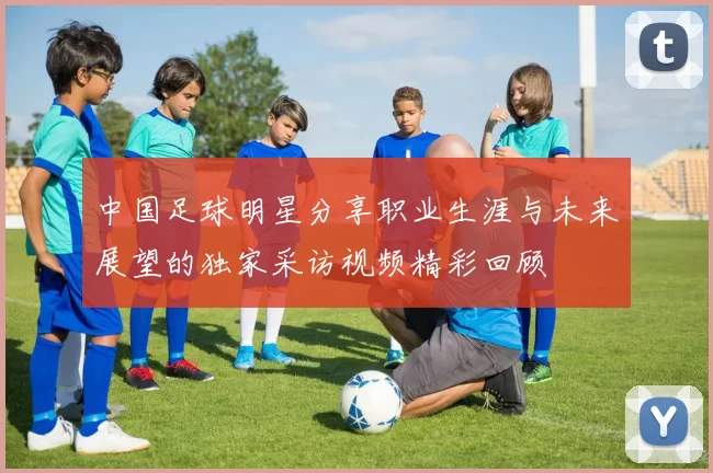 中国足球明星分享职业生涯与未来展望的独家采访视频精彩回顾