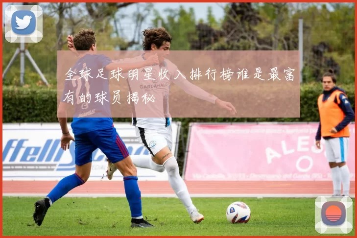 全球足球明星收入排行榜谁是最富有的球员揭秘
