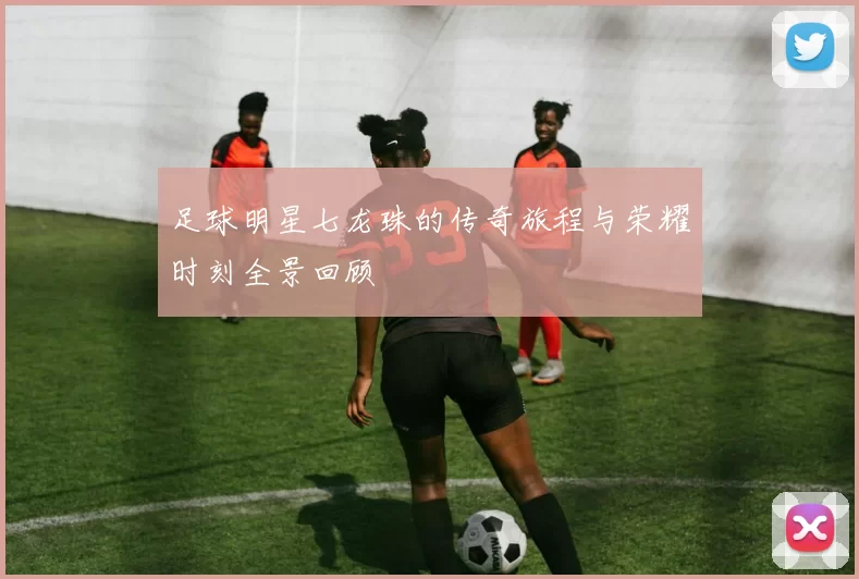 足球明星七龙珠的传奇旅程与荣耀时刻全景回顾