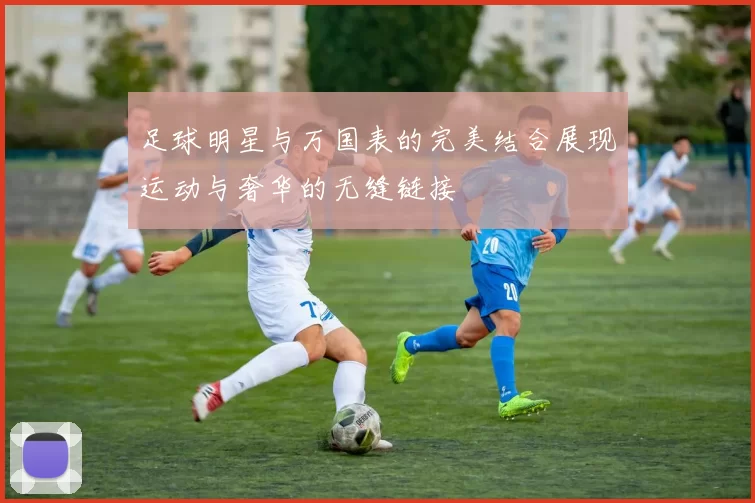 足球明星与万国表的完美结合展现运动与奢华的无缝链接