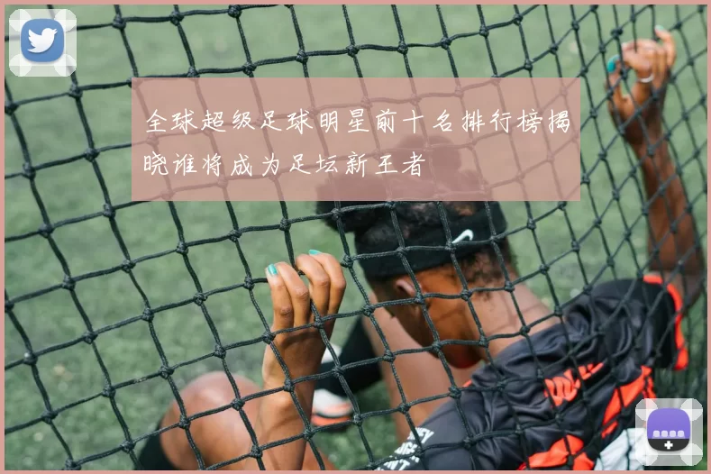 全球超级足球明星前十名排行榜揭晓谁将成为足坛新王者