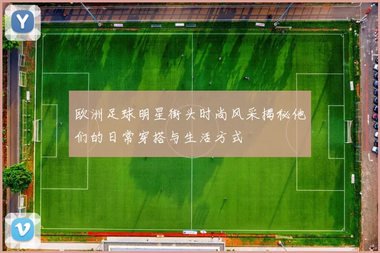欧洲足球明星街头时尚风采揭秘他们的日常穿搭与生活方式