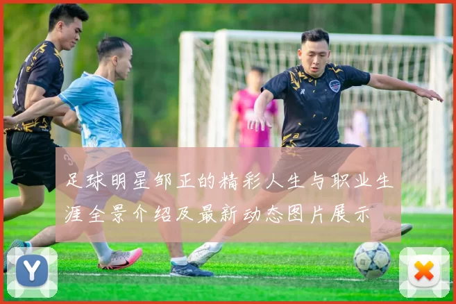 足球明星邹正的精彩人生与职业生涯全景介绍及最新动态图片展示
