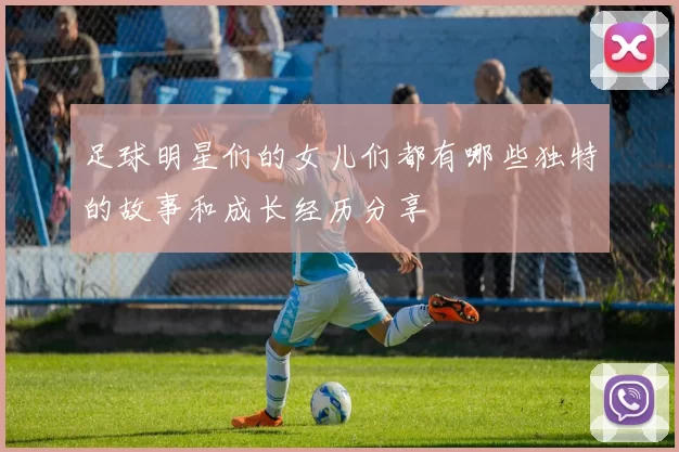 足球明星们的女儿们都有哪些独特的故事和成长经历分享