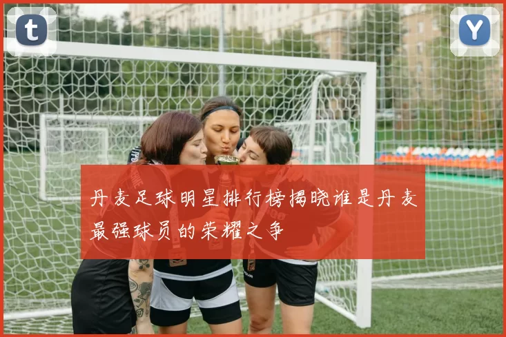 丹麦足球明星排行榜揭晓谁是丹麦最强球员的荣耀之争