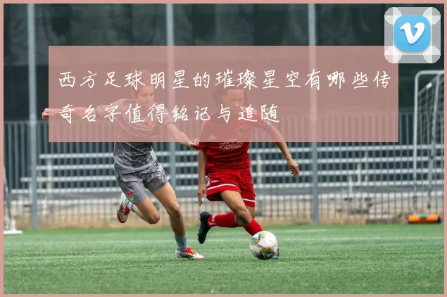 西方足球明星的璀璨星空有哪些传奇名字值得铭记与追随