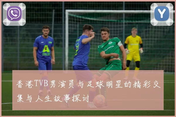 香港TVB男演员与足球明星的精彩交集与人生故事探讨