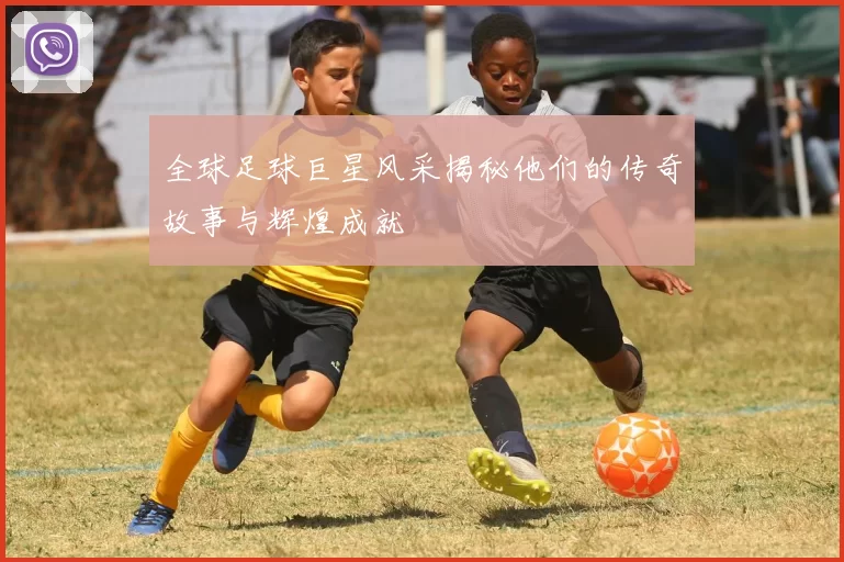 全球足球巨星风采揭秘他们的传奇故事与辉煌成就