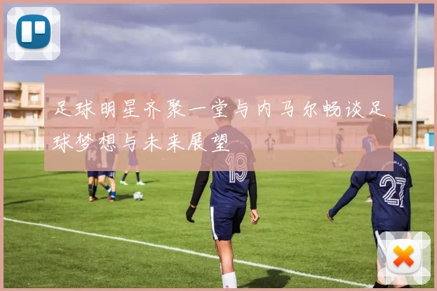 足球明星齐聚一堂与内马尔畅谈足球梦想与未来展望