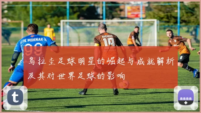 乌拉圭足球明星的崛起与成就解析及其对世界足球的影响