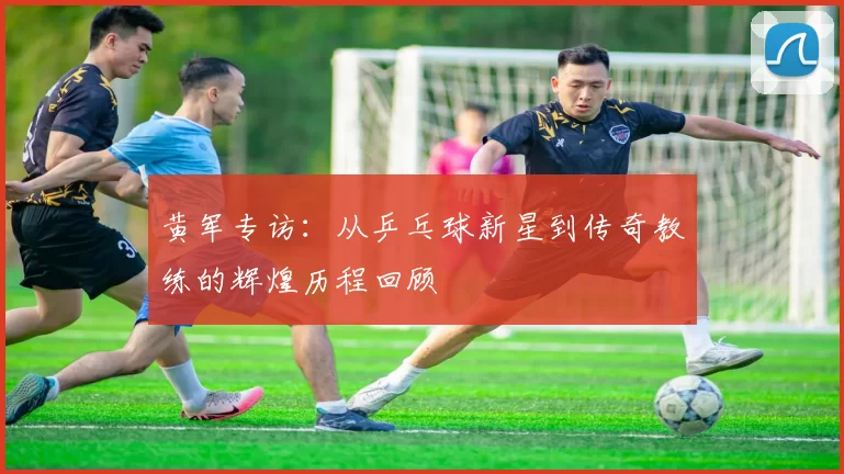黄军专访：从乒乓球新星到传奇教练的辉煌历程回顾
