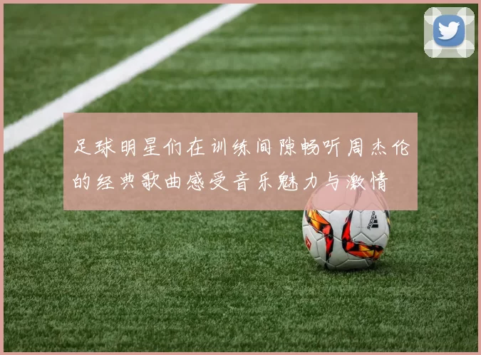 足球明星们在训练间隙畅听周杰伦的经典歌曲感受音乐魅力与激情