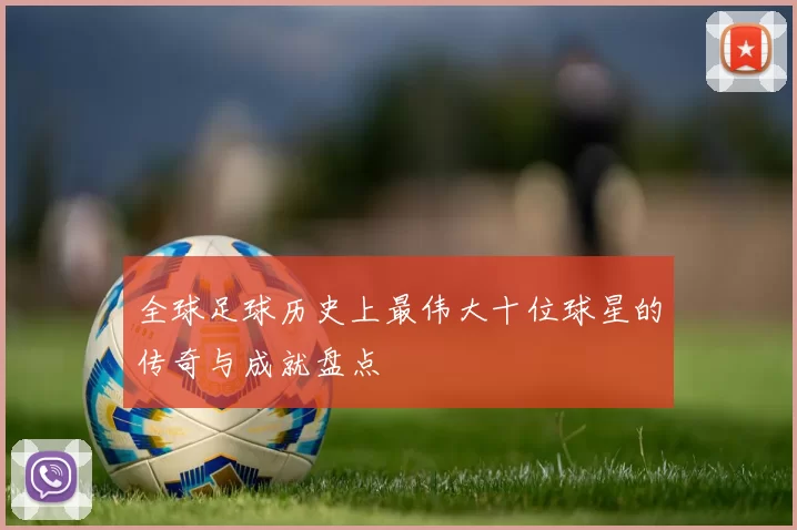 全球足球历史上最伟大十位球星的传奇与成就盘点
