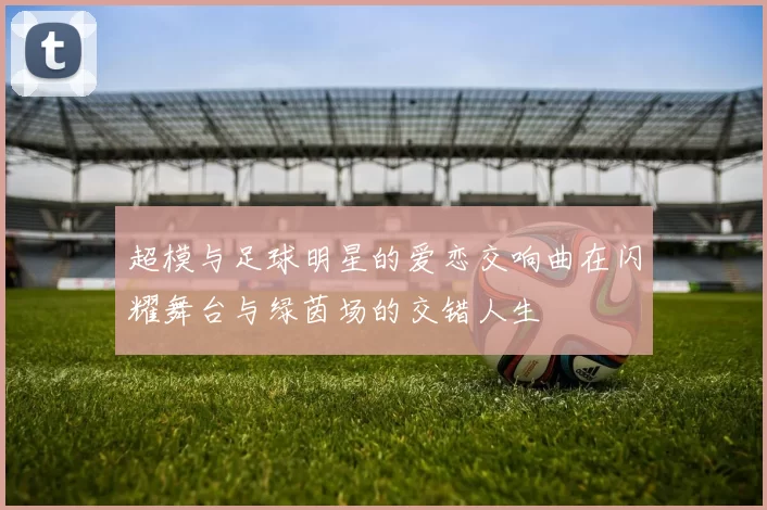 超模与足球明星的爱恋交响曲在闪耀舞台与绿茵场的交错人生