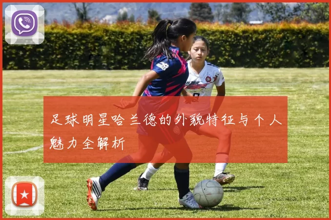 足球明星哈兰德的外貌特征与个人魅力全解析